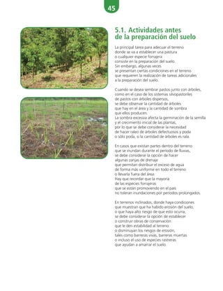 45
5.1. Actividades antes
de la preparación del suelo
La principal tarea para adecuar el terreno
donde se va a establecer una pastura
o cualquier especie forrajera
consiste en la preparación del suelo.
Sin embargo, algunas veces
se presentan ciertas condiciones en el terreno
que requieren la realización de tareas adicionales
a la preparación del suelo.
Cuando se desea sembrar pastos junto con árboles,
como en el caso de los sistemas silvopastoriles
de pastos con árboles dispersos,
se debe observar la cantidad de árboles
que hay en el área y la cantidad de sombra
que ellos producen.
La sombra excesiva afecta la germinación de la semilla
y el crecimiento inicial de las plantas,
por lo que se debe considerar la necesidad
de hacer raleo de árboles defectuosos y poda
o sólo poda, si la cantidad de árboles es rala.
En casos que existan partes dentro del terreno
que se inundan durante el período de lluvias,
se debe considerar la opción de hacer
algunas zanjas de drenaje
que permitan distribuir el exceso de agua
de forma más uniforme en todo el terreno
o llevarla fuera del área.
Hay que recordar que la mayoría
de las especies forrajeras
que se están promoviendo en el país
no toleran inundaciones por períodos prolongados.
En terrenos inclinados, donde haya condiciones
que muestran que ha habido erosión del suelo,
o que haya alto riesgo de que esto ocurra,
se debe considerar la opción de establecer
o construir obras de conservación
que le den estabilidad al terreno
o disminuyan los riesgos de erosión,
tales como barreras vivas, barreras muertas
o incluso el uso de especies rastreras
que ayudan a amarrar el suelo.
 