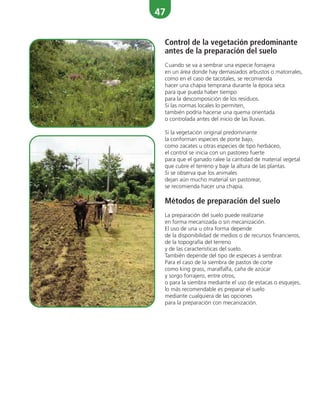 47
Control de la vegetación predominante
antes de la preparación del suelo
Cuando se va a sembrar una especie forrajera
en un área donde hay demasiados arbustos o matorrales,
como en el caso de tacotales, se recomienda
hacer una chapia temprana durante la época seca
para que pueda haber tiempo
para la descomposición de los residuos.
Si las normas locales lo permiten,
también podría hacerse una quema orientada
o controlada antes del inicio de las lluvias.
Si la vegetación original predominante
la conforman especies de porte bajo,
como zacates u otras especies de tipo herbáceo,
el control se inicia con un pastoreo fuerte
para que el ganado ralee la cantidad de material vegetal
que cubre el terreno y baje la altura de las plantas.
Si se observa que los animales
dejan aún mucho material sin pastorear,
se recomienda hacer una chapia.
Métodos de preparación del suelo
La preparación del suelo puede realizarse
en forma mecanizada o sin mecanización.
El uso de una u otra forma depende
de la disponibilidad de medios o de recursos financieros,
de la topografía del terreno
y de las características del suelo.
También depende del tipo de especies a sembrar.
Para el caso de la siembra de pastos de corte
como king grass, maralfalfa, caña de azúcar
y sorgo forrajero, entre otros,
o para la siembra mediante el uso de estacas o esquejes,
lo más recomendable es preparar el suelo
mediante cualquiera de las opciones
para la preparación con mecanización.
 