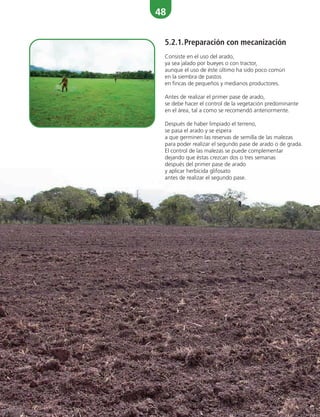 48
5.2.1.Preparación con mecanización
Consiste en el uso del arado,
ya sea jalado por bueyes o con tractor,
aunque el uso de éste último ha sido poco común
en la siembra de pastos
en fincas de pequeños y medianos productores.
Antes de realizar el primer pase de arado,
se debe hacer el control de la vegetación predominante
en el área, tal a como se recomendó anteriormente.
Después de haber limpiado el terreno,
se pasa el arado y se espera
a que germinen las reservas de semilla de las malezas
para poder realizar el segundo pase de arado o de grada.
El control de las malezas se puede complementar
dejando que éstas crezcan dos o tres semanas
después del primer pase de arado
y aplicar herbicida glifosato
antes de realizar el segundo pase.
 