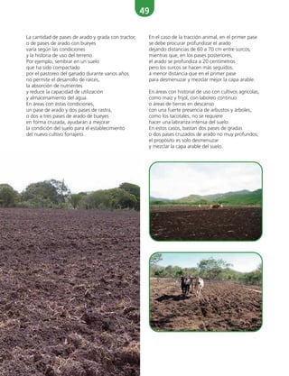 49
La cantidad de pases de arado y grada con tractor,
o de pases de arado con bueyes
varía según las condiciones
y la historia de uso del terreno.
Por ejemplo, sembrar en un suelo
que ha sido compactado
por el pastoreo del ganado durante varios años
no permite el desarrollo de raíces,
la absorción de nutrientes
y reduce la capacidad de utilización
y almacenamiento del agua.
En áreas con éstas condiciones,
un pase de arado y dos pases de rastra,
o dos a tres pases de arado de bueyes
en forma cruzada, ayudarán a mejorar
la condición del suelo para el establecimiento
del nuevo cultivo forrajero.
En el caso de la tracción animal, en el primer pase
se debe procurar profundizar el arado
dejando distancias de 60 a 70 cm entre surcos,
mientras que, en los pases posteriores,
el arado se profundiza a 20 centímetros
pero los surcos se hacen más seguidos,
a menor distancia que en el primer pase
para desmenuzar y mezclar mejor la capa arable.
En áreas con historial de uso con cultivos agrícolas,
como maíz y frijol, con laboreo continuo
o áreas de tierras en descanso
con una fuerte presencia de arbustos y árboles,
como los tacotales, no se requiere
hacer una labranza intensa del suelo.
En estos casos, bastan dos pases de gradas
o dos pases cruzados de arado no muy profundos;
el propósito es solo desmenuzar
y mezclar la capa arable del suelo.
 