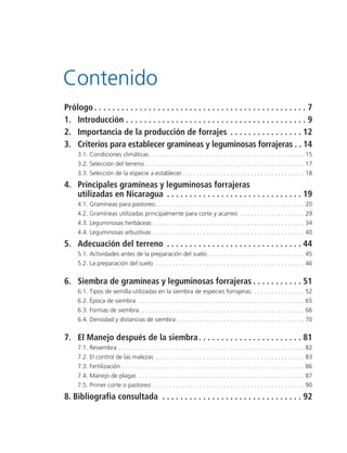 Prólogo . . . . . . . . . . . . . . . . . . . . . . . . . . . . . . . . . . . . . . . . . . . . . . . 7
1. Introducción . . . . . . . . . . . . . . . . . . . . . . . . . . . . . . . . . . . . . . . . 9
2. Importancia de la producción de forrajes . . . . . . . . . . . . . . . . 12
3. Criterios para establecer gramíneas y leguminosas forrajeras . . 14
3.1. Condiciones climáticas. . . . . . . . . . . . . . . . . . . . . . . . . . . . . . . . . . . . . . . . . . . . . . 15
3.2. Selección del terreno . . . . . . . . . . . . . . . . . . . . . . . . . . . . . . . . . . . . . . . . . . . . . . . 17
3.3. Selección de la especie a establecer . . . . . . . . . . . . . . . . . . . . . . . . . . . . . . . . . . . . 18
4. Principales gramíneas y leguminosas forrajeras
utilizadas en Nicaragua . . . . . . . . . . . . . . . . . . . . . . . . . . . . . . 19
4.1. Gramíneas para pastoreo. . . . . . . . . . . . . . . . . . . . . . . . . . . . . . . . . . . . . . . . . . . . 20
4.2. Gramíneas utilizadas principalmente para corte y acarreo . . . . . . . . . . . . . . . . . . . 29
4.3. Leguminosas herbáceas . . . . . . . . . . . . . . . . . . . . . . . . . . . . . . . . . . . . . . . . . . . . . 34
4.4. Leguminosas arbustivas . . . . . . . . . . . . . . . . . . . . . . . . . . . . . . . . . . . . . . . . . . . . . 40
5. Adecuación del terreno . . . . . . . . . . . . . . . . . . . . . . . . . . . . . . 44
5.1. Actividades antes de la preparación del suelo. . . . . . . . . . . . . . . . . . . . . . . . . . . . . 45
5.2. La preparación del suelo . . . . . . . . . . . . . . . . . . . . . . . . . . . . . . . . . . . . . . . . . . . . 46
6. Siembra de gramíneas y leguminosas forrajeras . . . . . . . . . . . 51
6.1. Tipos de semilla utilizadas en la siembra de especies forrajeras. . . . . . . . . . . . . . . . 52
6.2. Época de siembra . . . . . . . . . . . . . . . . . . . . . . . . . . . . . . . . . . . . . . . . . . . . . . . . . 65
6.3. Formas de siembra. . . . . . . . . . . . . . . . . . . . . . . . . . . . . . . . . . . . . . . . . . . . . . . . . 66
6.4. Densidad y distancias de siembra. . . . . . . . . . . . . . . . . . . . . . . . . . . . . . . . . . . . . . 70
7. El Manejo después de la siembra. . . . . . . . . . . . . . . . . . . . . . . 81
7.1. Resiembra . . . . . . . . . . . . . . . . . . . . . . . . . . . . . . . . . . . . . . . . . . . . . . . . . . . . . . . 82
7.2. El control de las malezas . . . . . . . . . . . . . . . . . . . . . . . . . . . . . . . . . . . . . . . . . . . . 83
7.3. Fertilización . . . . . . . . . . . . . . . . . . . . . . . . . . . . . . . . . . . . . . . . . . . . . . . . . . . . . . 86
7.4. Manejo de plagas . . . . . . . . . . . . . . . . . . . . . . . . . . . . . . . . . . . . . . . . . . . . . . . . . 87
7.5. Primer corte o pastoreo . . . . . . . . . . . . . . . . . . . . . . . . . . . . . . . . . . . . . . . . . . . . . 90
8. Bibliografia consultada . . . . . . . . . . . . . . . . . . . . . . . . . . . . . . . 92
Contenido
 