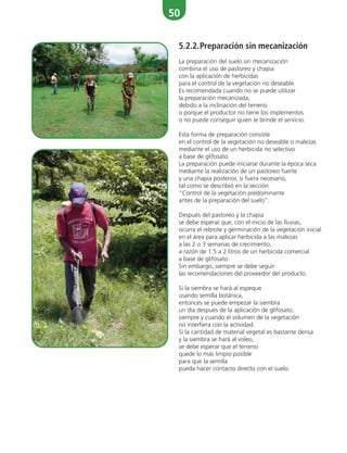 50
5.2.2.Preparación sin mecanización
La preparación del suelo sin mecanización
combina el uso de pastoreo y chapia
con la aplicación de herbicidas
para el control de la vegetación no deseable.
Es recomendada cuando no se puede utilizar
la preparación mecanizada,
debido a la inclinación del terreno
o porque el productor no tiene los implementos
o no puede conseguir quien le brinde el servicio.
Esta forma de preparación consiste
en el control de la vegetación no deseable o malezas
mediante el uso de un herbicida no selectivo
a base de glifosato.
La preparación puede iniciarse durante la época seca
mediante la realización de un pastoreo fuerte
y una chapia posterior, si fuera necesario,
tal como se describió en la sección
“Control de la vegetación predominante
antes de la preparación del suelo”.
Después del pastoreo y la chapia
se debe esperar que, con el inicio de las lluvias,
ocurra el rebrote y germinación de la vegetación inicial
en el área para aplicar herbicida a las malezas
a las 2 o 3 semanas de crecimiento,
a razón de 1.5 a 2 litros de un herbicida comercial
a base de glifosato.
Sin embargo, siempre se debe seguir
las recomendaciones del proveedor del producto.
Si la siembra se hará al espeque
usando semilla botánica,
entonces se puede empezar la siembra
un día después de la aplicación de glifosato,
siempre y cuando el volumen de la vegetación
no interfiera con la actividad.
Si la cantidad de material vegetal es bastante densa
y la siembra se hará al voleo,
se debe esperar que el terreno
quede lo más limpio posible
para que la semilla
pueda hacer contacto directo con el suelo.
 