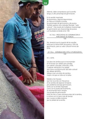 55
Además, debe comprobarse que la semilla
tenga un alto porcentaje de germinación.
En la semilla importada
de gramíneas y algunas leguminosas,
se indica en la bolsa o envase
los porcentajes de germinación y de pureza.
También aparece otro indicador llamado “valor
cultural”. Este resulta de multiplicar el porcentaje
de germinación por el porcentaje de pureza
y el resultado se divide entre 100.
VC (%)= PROCENTAJE DE GERMINACION X
PORCENTAJE DE PUREZA
100
Así, tenemos que la mayoría de las semillas
tiene por lo menos 90% de pureza y 70% de
germinación, para un valor cultural mínimo de
63%.
VC (%)= GERMINACION (70%) X PUREZA(90%)
100
VC = 63%
Las dosis de siembra que se recomiendan
en el envase son válidas para semillas
con valores culturales, entre 60 y 70%.
Cualquier afectación a la calidad
que causa una disminución del valor cultural
por debajo del 60%,
obliga a usar una dosis de siembra
mayor a la que se indica en la bolsa.
Debido a los fracasos
que han ocurrido con frecuencia
en la siembra de especies forrajeras
por problemas de baja germinación,
tanto con la semilla importada
como con la producida localmente,
se recomienda hacer siempre
una prueba de germinación
entre las tres y cuatro semanas antes de la siembra,
o incluso con un poco más de tiempo
por si acaso se debe reclamar
por la calidad de la semilla.
 