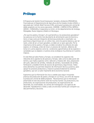 7
El Programa de Gestión Rural Empresarial, Sanidad y Ambiente (PROGRESA),
financiado por el Departamento de Agricultura de los Estados Unidos (USDA), y
ejecutado por Catholic Relief Services (CRS), promueve la producción animal de
doble propósito con los socios ejecutores: ASDENIC, CARITAS ESTELI, INPRHU,
ADDAC, CONAGAN y Cooperativa La Unión, en los departamentos de Jinotega,
Matagalpa, Nueva Segovia y Madriz en Nicaragua.
¿Por qué los pastos y forrajes? ¿En qué beneficia a los productores ganaderos?
Las pasturas son la fuente más abundante de alimentación para los bovinos y
tiene un bajo costo por kilogramo de biomasa producido o cosechado. Las
gramíneas y leguminosas son un cultivo más, como los granos básicos y, por tal
razón, antes de ser un buen ganadero, se debe ser un gran agricultor. Por la
importancia de los pastos y forrajes, se debe considerar los atributos de cada
especie; sin embargo, antes de iniciar un proceso de inversión, debemos de
tomar en cuenta aspectos como las condiciones agroclimáticas de las especies o
variedades que se adaptan a nuestras zonas ecológicas muy diversas en nuestros
trópicos.
En este Manual sobre Pastos y Forrajes, se consideran los aspectos más
relevantes de la agrotecnia de pasturas y forrajes, tales como la adecuación del
terreno, que implica aspectos como: selección y limpieza del área, preparación
del suelo, selección de semillas, métodos de siembra, necesidades de semillas,
fertilización y establecimiento de asocios de gramíneas y leguminosas. Todos
estos elementos nos permiten disponer de información técnica y práctica, para
apoyar los procesos productivos y mejorar la productividad de los sistemas
ganaderos, que son un pilar importante de la economía nacional.
Esperamos que la información les sirva a ustedes para seguir innovando
prácticas de producción de pastos y forrajes en sus fincas, con el fin de mejorar
la producción animal de doble propósito. Reconocemos que la información
presentada en este documento viene de muchas fuentes: las productoras y los
productores, las organizaciones de productores, las organizaciones de
desarrollo, las universidades, los centros de investigación y las agencias de
desarrollo. Agradecemos a todas y cada una de estas fuentes por compartir sus
descubrimientos y lecciones.
Prólogo
 