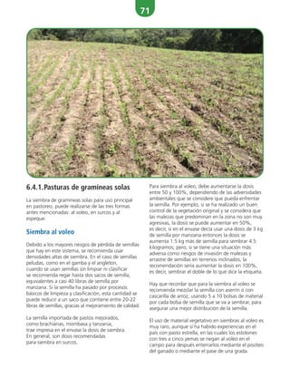 71
6.4.1.Pasturas de gramíneas solas
La siembra de gramíneas solas para uso principal
en pastoreo, puede realizarse de las tres formas
antes mencionadas: al voleo, en surcos y al
espeque.
Siembra al voleo
Debido a los mayores riesgos de pérdida de semillas
que hay en este sistema, se recomienda usar
densidades altas de siembra. En el caso de semillas
peludas, como en el gamba y el angleton,
cuando se usan semillas sin limpiar ni clasificar
se recomienda regar hasta dos sacos de semilla,
equivalentes a casi 40 libras de semilla por
manzana. Si la semilla ha pasado por procesos
básicos de limpieza y clasificación, esta cantidad se
puede reducir a un saco que contiene entre 20-22
libras de semillas, gracias al mejoramiento de calidad.
La semilla importada de pastos mejorados,
como brachiarias, mombasa y tanzania,
trae impresa en el envase la dosis de siembra.
En general, son dosis recomendadas
para siembra en surcos.
Para siembra al voleo, debe aumentarse la dosis
entre 50 y 100%, dependiendo de las adversidades
ambientales que se considere que pueda enfrentar
la semilla. Por ejemplo, si se ha realizado un buen
control de la vegetación original y se considera que
las malezas que predominan en la zona no son muy
agresivas, la dosis se puede aumentar en 50%,
es decir, si en el envase decía usar una dosis de 3 kg
de semilla por manzana entonces la dosis se
aumenta 1.5 kg más de semilla para sembrar 4.5
kilogramos; pero, si se tiene una situación más
adversa como riesgos de invasión de malezas y
arrastre de semillas en terrenos inclinados, la
recomendación sería aumentar la dosis en 100%,
es decir, sembrar el doble de lo que dice la etiqueta.
Hay que recordar que para la siembra al voleo se
recomienda mezclar la semilla con aserrín o con
cascarilla de arroz, usando 5 a 10 bolsas de material
por cada bolsa de semilla que se va a sembrar, para
asegurar una mejor distribución de la semilla.
El uso de material vegetativo en siembras al voleo es
muy raro, aunque sí ha habido experiencias en el
país con pasto estrella, en las cuales los estolones
con tres a cinco yemas se riegan al voleo en el
campo para después enterrarlos mediante el pisoteo
del ganado o mediante el pase de una grada.
 