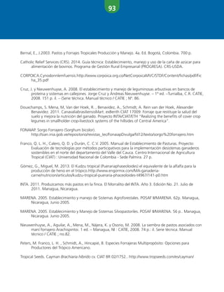 93
Bernal, E., J.2003. Pastos y Forrajes Tropicales Producción y Manejo. 4a. Ed. Bogotá, Colombia. 700 p.
Catholic Relief Services (CRS). 2014. Guía técnica: Establecimiento, manejo y uso de la caña de azúcar para
alimentación de bovinos. Programa de Gestión Rural Empresarial (PROGRESA). CRS-USDA.
CORPOICA.Cynodonnlemfuensis.http://www.corpoica.org.co/NetCorpoicaMVC/STDF/Content/fichas/pdf/Fic
ha_35.pdf
Cruz, J. y Nieuwenhuyse, A. 2008. El establecimiento y manejo de leguminosas arbustivas en bancos de
proteína y sistemas en callejones. Jorge Cruz y Andreas Nieuwenhuyse. – 1º ed. –Turrialba, C.R. CATIE,
2008. 151 p. il. – (Serie técnica. Manual técnico / CATIE ; Nº. 86.
Douxchamps, S. Mena, M, Van der Hoek, R. , Benavidez, A., Schmidt, A. Rein van der Hoek, Alexander
Benavidez. 2011. CanavaliabrasiliensisMart. exBenth CIAT 17009: Forraje que restituye la salud del
suelo y mejora la nutrición del ganado. Proyecto INTA/CIAT/ETH “Realizing the benefits of cover crop
legumes in smallholder crop-livestock systems of the hillsides of Central America”.
FONAIAP. Sorgo Forrajero (Sorghum bicolor).
http://sian.inia.gob.ve/repositorio/revistas_tec/FonaiapDivulga/fd12/texto/sorgo%20forrajero.htm
Franco, Q. L. H., Calero, Q. D. y Durán, C. C.V. 2005. Manual de Establecimiento de Pasturas. Proyecto:
Evaluación de tecnologías por métodos participativos para la implementación desistemas ganaderos
sostenibles en el norte del departamento del Valle del Cauca. Centro Internacional de Agricultura
Tropical (CIAT) : Universidad Nacional de Colombia - Sede Palmira. 27 p.
Gómez, G., Miguel, M. 2013. El Kudzu tropical (Puerariaphaseoloides) el equivalente de la alfalfa para la
producción de heno en el trópico.http://www.engormix.com/MA-ganaderia-
carne/nutricion/articulos/kudzu-tropical-pueraria-phaceoloides-t4967/141-p0.htm
INTA. 2011. Produzcamos más pastos en la finca. El Morralito del INTA. Año 3. Edición No. 21. Julio de
2011. Managua, Nicaragua.
MARENA. 2005. Establecimiento y manejo de Sistemas Agroforestales. POSAF II/MARENA. 62p. Managua,
Nicaragua, Junio 2005.
MARENA. 2005. Establecimiento y Manejo de Sistemas Silvopastoriles. POSAF II/MARENA. 56 p.. Managua,
Nicaragua. Junio 2005.
Nieuwenhuyse, A., Aguilar, A., Mena, M., Nájera, K. y Osorio, M. 2008. La siembra de pastos asociados con
maní forrajero Arachispintoi. 1 ed. – Managua, NI : CATIE, 2008. 74 p.: il. Serie técnica. Manual
técnico / CATIE ; no.82.
Peters, M. Franco, L. H. , Schmidt, A., Hincapié, B. Especies Forrajeras Multipropósito: Opciones para
Productores del Trópico Americano.
Tropical Seeds. Cayman Brachiaria híbrido cv. CIAT BR 02/1752.. http://www.tropseeds.com/es/cayman/
 