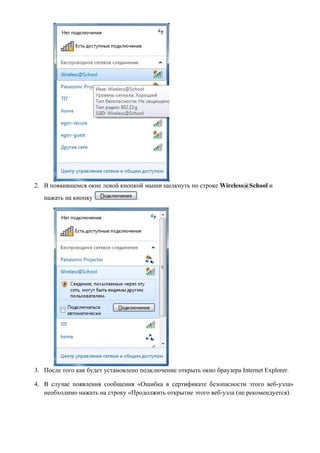 2. В появившемся окне левой кнопкой мыши щелкнуть по строке Wireless@School и
   нажать на кнопку                .




3. После того как будет установлено подключение открыть окно браузера Internet Explorer.

4. В случае появления сообщения «Ошибка в сертификате безопасности этого веб-узла»
   необходимо нажать на строку «Продолжить открытие этого веб-узла (не рекомендуется).
 
