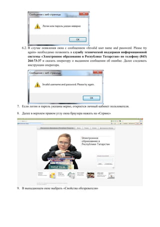 6.2. В случае появления окна с сообщением «Invalid user name and password. Please try
        again» необходимо позвонить в службу технической поддержки информационной
        системы «Электронное образование в Республике Татарстан» по телефону (843)
        264-73-37 и сказать оператору о выданном сообщении об ошибке. Далее следовать
        инструкции оператора.




7. Если логин и пароль указаны верно, откроется личный кабинет пользователя.

8. Далее в верхнем правом углу окна браузера нажать на «Сервис»




9. В выпадающем окне выбрать «Свойства обозревателя»
 