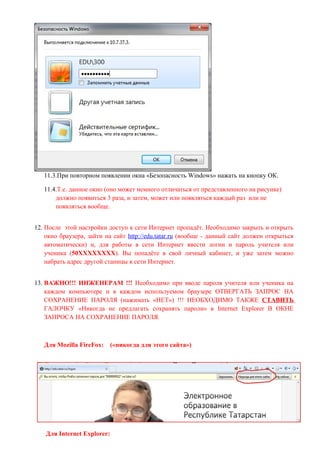 11.3.При повторном появлении окна «Безопасность Windows» нажать на кнопку ОК.

   11.4.Т.е. данное окно (оно может немного отличаться от представленного на рисунке)
       должно появиться 3 раза, и затем, может или появляться каждый раз или не
       появляться вообще.


12. После этой настройки доступ к сети Интернет пропадёт. Необходимо закрыть и открыть
    окно браузера, зайти на сайт http://edu.tatar.ru (вообще - данный сайт должен открыться
    автоматически) и, для работы в сети Интернет ввести логин и пароль учителя или
    ученика (50ХХХХХХХХ). Вы попадёте в свой личный кабинет, и уже затем можно
    набрать адрес другой станицы в сети Интернет.


13. ВАЖНО!!! ИНЖЕНЕРАМ !!! Необходимо при вводе пароля учителя или ученика на
    каждом компьютере и в каждом используемом браузере ОТВЕРГАТЬ ЗАПРОС НА
    СОХРАНЕНИЕ ПАРОЛЯ (нажимать «НЕТ») !!! НЕОБХОДИМО ТАКЖЕ СТАВИТЬ
    ГАЛОЧКУ «Никогда не предлагать сохранять пароли» в Internet Explorer В ОКНЕ
    ЗАПРОСА НА СОХРАНЕНИЕ ПАРОЛЯ.



   Для Mozilla FireFox:   («никогда для этого сайта»)




    Для Internet Explorer:
 