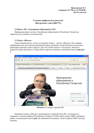 Приложение № 3
                                                         к приказу № 772а от 11.10.2010г.
                                                                         (на 9-и листах)



                           Создание профилей пользователей
                             (Инструкция с сайта ЦИТ РТ)


     2. Работа с ИС «Электронное образование в РТ»
     Информационная система «Электронное образование в Республике Татарстан»
закрытая для случайных пользователей.


     2.1 Раздел «Школы»
     Единственный раздел, доступ к которому открыт, – раздел «Школы». Он содержит
информацию обо всех школах республики (адрес, сведения о педагогическом коллективе,
расписание занятий и много другое). Для того чтобы попасть в этот раздел, введите в
адресной строке edu.tatar.ru, и перед вами откроется страница, показанная ниже на рисунке
1.




                                Рисунок 1. Главная страница ИС


     Нажимаем кнопку «Школы», размещенную в верхней части ИС, и попадаем на
страницу со списком районов Республики Татарстан. Чтобы найти нужное МОУ, выбираем
район, где размещена школа (рис. 2), нажимаем на название, затем в перечне МОУ находим
искомое.
 