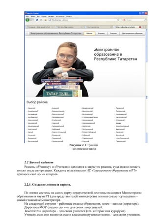 Рисунок 2. Страница
                                     со списком школ



     2.2 Личный кабинет
     Разделы «Ученику» и «Учителю» находятся в закрытом режиме, куда можно попасть
только после авторизации. Каждому пользователю ИС «Электронное образование в РТ»
присвоен свой логин и пароль.


     2.2.1. Создание логина и пароля.

     По логике системы на самом верху иерархической лестницы находится Министерство
образования и науки РТ (для представителей министерства логины создает суперадмин –
самый главный администратор).
     На следующей ступени – районные отделы образования, затем – школы (директора).
     Директора МОУ создают логины для своих заместителей.
     Заместители директора – для своих учителей (тех, которые они курируют).
     Учителя, если они являются еще и классными руководителями, - для своих учеников.
 
