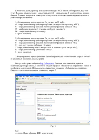 Кроме того, если директор и заместители ведут в МОУ какой-либо предмет, то у них
будет 2 логина и пароля: один – директора, второй – предметника. У учителей тоже должно
быть по 2 логина и пароля (в том случае, если учитель является классным руководителем и
учителем-предметником).

     1. Формирование логина учителя. Он состоит из 10 цифр.
     48 – порядковый номер района республики (по внутреннему списку в ИС);
     01 – порядковый номер школы в районе (по внутреннему списку в ИС);
     00 – свободные символы (у ученика они будут «заняты»);
     001 – порядковый номер по списку;
     4 – роль в системе.

     2. Формирование логина ученика. Он состоит из 10 цифр.
     48 – порядковый номер района республики (по внутреннему списку в ИС);
     01 – порядковый номер школы в районе (по внутреннему списку в ИС);
     01 – год поступления ребенка в 1-й класс;
     1 – порядковый номер класса в параллели (в данном случае литера «А»);
     02 – порядковый номер ученика по списку;
     6 – роль в системе.

     3. Формирование пароля учителя и ученика происходит автоматически (пароль состоит
из случайных символов, знаков, цифр).

     В адресной строке набираем http://edu.tatar.ru. Заходим под логином и паролем,
например директора школы, в систему и создаем профиль «Заместители директора». Нажав в
профиле на инструмент «Пользователи», переходим по ссылке «Добавить пользователя».
Откроется следующая страница, показанная на рис.2.




                                            Рис. 3

     Где
     - в поле «Имя» забиваем ФИО заместителя;
 