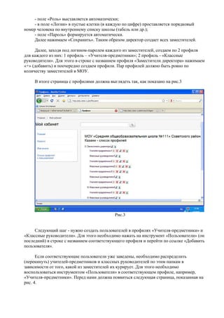 - поле «Роль» выставляется автоматически;
     - в поле «Логин» в пустые клетки (в каждую по цифре) проставляется порядковый
номер человека по внутреннему списку школы (табель или др.);
     - поле «Пароль» формируется автоматически.
     Далее нажимаем «Сохранить». Таким образом директор создает всех заместителей.

     Далее, заходя под логином-паролем каждого из заместителей, создаем по 2 профиля
для каждого из них: 1 профиль – «Учителя-предметники»; 2 профиль - «Классные
руководители». Для этого в строке с названием профиля «Заместители директора» нажимаем
«+» (добавить) и поочередно создаем профили. Пар профилей должно быть ровно по
количеству заместителей в МОУ.

     В итоге страница с профилями должна выглядеть так, как показано на рис.3




                                            Рис.3


     Следующий шаг - нужно создать пользователей в профилях «Учителя-предметники» и
«Классные руководители». Для этого необходимо нажать на инструмент «Пользователи» (он
последний) в строке с названием соответствующего профиля и перейти по ссылке «Добавить
пользователя».

      Если соответствующие пользователи уже заведены, необходимо распределить
(перекинуть) учителей-предметников и классных руководителей по этим папкам в
зависимости от того, какой из заместителей их курирует. Для этого необходимо
воспользоваться инструментом «Пользователи» в соответствующем профиле, например,
«Учителя-предметники». Перед нами должна появиться следующая страница, показанная на
рис. 4.
 
