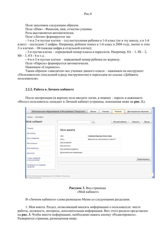 Рис.8


      Поля заполняем следующим образом.
      Поле «Имя» - Фамилия, имя, отчество ученика.
      Роль выставляется автоматически.
      Поле «Логин» формируется так:
      - 1-я и 2-я пустые клетки – год поступления ребенка в 1-й класс (не в эту школу, а в 1-й
класс) – последние 2 цифры. Например, ребенок пошел в 1-й класс в 2004 году, значит в этих
2-х клетках – 04 (каждая цифра в отдельной клетке);
      - 3-я пустая клетка – порядковый номер класса в параллели. Например, 8А – 1, 8Б – 2,
8В – 3, 8Э - 4 и т.д.
      - 4-я и 5-я пустые клетки – порядковый номер ребенка по журналу.
      Поле «Пароль» формируется автоматически.
      Нажимаем «Сохранить».
      Таким образом «заводятся» все ученики данного класса – нажимаем на инструмент
«Пользователи» (последний в ряду инструментов) и переходим по ссылке «Добавить
пользователя».


     2.2.2. Работа в Личном кабинете

    После авторизации (в верхнее поле вводите логин, в нижнее – пароль и нажимаете
«Вход») пользователь попадает в Личный кабинет (страница, показанная ниже на рис. 3.).




                                    Рисунок 3. Вид страницы
                                        «Мой кабинет»

     В «Личном кабинете» слева размещено Меню со следующими разделами.

     1. Моя анкета. Раздел, позволяющий вносить информацию о пользователе: место
работы, должность, интересы, дополнительная информация. Вид этого раздела представлен
на рис. 3. Чтобы внести информацию, необходимо нажать кнопку «Редактировать».
Развернется страница, размещенная ниже.
 