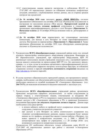 4.1.С ответственными лицами провести инструктаж о соблюдении ФЗ-152 от
       27.07.2007 «О персональных данных» во избежание возможных конфликтных
       ситуаций, связанных с опубликованием личных данных, как со стороны органов
       контроля так и родителей.

   4.2.До 16 октября 2010 года заполнить раздел «МОЯ ШКОЛА» согласно
       приложенного обновленного на сентябрь 2010 года «Руководства пользователя» и
       инструкции по заполнению раздела «Моя школа». Приоритетной задачей на
       данном этапе считать создание профилей сотрудников и учащихся для
       организации персонифицированного доступа к сети Интернет (Приложение 3).
       Начальные классы до 16 октября 2010года возможно пока не регистрировать в
       системе.

   4.3.До 16 октября 2010 года перенастроить все стационарные школьные
       компьютеры, для выхода в сеть Интернет по схеме персонифицированного
       доступа. Инструкции по перенастройке в Приложении 1 и Приложении 2. Также
       приложены обновленные на сентябрь 2010 года «Инструкция администратора
       системы» и «Руководство пользователя».


5. Руководителям ВСЕХ общеобразовательных учреждений района взять под личный
   контроль перенастройку компьютерного оборудования учреждения. Инженерам по
   ВТ образовательных учреждений, при перенастройке оборудования, ЦИТ РТ
   рекомендует использовать внутри учреждения локальную сеть с настройкой прямого
   выхода каждого компьютера на прокси-сервер ЦИТ РТ (т.е. без школьного прокси-
   сервера, т.к. в этом случае не возможно организовать персонифицированный доступ).
   Кроме того, необходимо корректно настроить используемые браузеры, во избежание
   сохранения логинов и паролей (отключить возможность сохранения вводимых на
   http://edu.tatar.ru логинов и паролей).


6. В случае наличия в образовательном учреждений сервера, или программного прокси-
   сервера, необходимых для обеспечения работоспособности специализированного ПО,
   необходимо связаться со службой поддержки ИС «Электронное образование» (тел.
   264-73-37) для выяснения возможности внесения изменений в школьную сеть.


7. Руководителям ВСЕХ общеобразовательных учреждений района организовать
   проведение инструктажа (оформить документально) со всеми сотрудниками (в
   первую очередь с ответственными лицами, отвечающими за внедрение ИС
   «Электронное образование в РТ») и учащимися о неразглашении аутенификационных
   данных доступа к ИС «Электронное образование в РТ» и правилами безопасного
   пользования браузерами (не допускать сохранения логина и пароля). Данная мера
   необходима в силу ряда причин:
       − в личном кабинете любого из профилей могут содержаться личные сведения
          сотрудника, учащегося или родителя учащегося;
       − при доступе в сети Интернет на сайты сомнительного содержания под
          «чужими» аутенификационными данными, журнал посещения будет записан
          именно на тот профиль, который был введен в начале работы с Интернет, что
          может привести к конфликтным ситуациям, т.к. с 2008 г. МОиН РТ
          контролировали весь трафик по учреждению, а с 20 октября 2010г. есть
          возможность контроля по конкретным пользователям.
   Руководителю ОУ необходимо обеспечить точное соблюдение норм ФЗ-152 от
   27.07.2007 «О персональных данных» при работе с системой ««Электронное
   образование в РТ»»
 