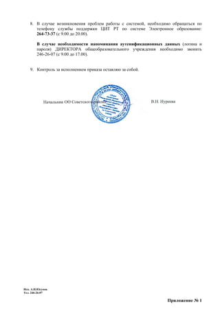 8. В случае возникновения проблем работы с системой, необходимо обращаться по
       телефону службы поддержки ЦИТ РТ по системе Электронное образование:
       264-73-37 (с 9.00 до 20.00).

        В случае необходимости напоминания аутенификационных данных (логина и
        пароля) ДИРЕКТОРА общеобразовательного учреждения необходимо звонить
        246-26-07 (с 9.00 до 17.00).


    9. Контроль за исполнением приказа оставляю за собой.




Исп. А.И.Юсупов
Тел. 246-26-07

                                                                 Приложение № 1
 