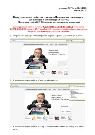 к приказу № 772а от 11.10.2010г.
                                                                        (на 6-и листах)


   Инструкция по настройке доступа к сети Интернет для стационарных
                компьютеров в компьютерных классах
        (Инструкция с сайта ЦИТ РТ, красным цветом выделены дополнения)

  Для корректной работы системы И ДОСТУПА К СЕТИ ИНТЕРНЕТ необходимо
ВСЕМ ШКОЛАМ в срок до 15-17 октября 2010 года создать профили (и раздать логины
                 и пароли) зам.директорам, учителям, ученикам.

1. Открыть окно браузера Internet Explorer и в правом верхнем углу нажать на «Сервис»




2. В выпадающем окне выбрать «Свойства обозревателя»




3. В появившемся окне выбрать вкладку «Подключения» и нажать на кнопку «Настройка
   сети»
 