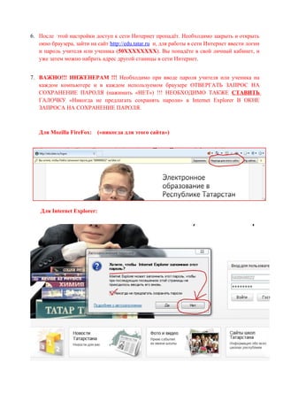 6. После этой настройки доступ к сети Интернет пропадёт. Необходимо закрыть и открыть
   окно браузера, зайти на сайт http://edu.tatar.ru и, для работы в сети Интернет ввести логин
   и пароль учителя или ученика (50ХХХХХХХХ). Вы попадёте в свой личный кабинет, и
   уже затем можно набрать адрес другой станицы в сети Интернет.


7. ВАЖНО!!! ИНЖЕНЕРАМ !!! Необходимо при вводе пароля учителя или ученика на
   каждом компьютере и в каждом используемом браузере ОТВЕРГАТЬ ЗАПРОС НА
   СОХРАНЕНИЕ ПАРОЛЯ (нажимать «НЕТ») !!! НЕОБХОДИМО ТАКЖЕ СТАВИТЬ
   ГАЛОЧКУ «Никогда не предлагать сохранять пароли» в Internet Explorer В ОКНЕ
   ЗАПРОСА НА СОХРАНЕНИЕ ПАРОЛЯ.



   Для Mozilla FireFox:    («никогда для этого сайта»)




    Для Internet Explorer:
 