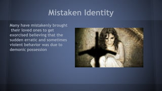 Mistaken Identity
Many have mistakenly brought
their loved ones to get
exorcised believing that the
sudden erratic and sometimes
violent behavior was due to
demonic possession
 