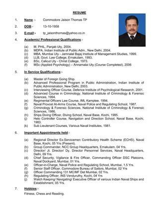 RESUME
1. Name :- Commodore Jaison Thomas TP
2. DOB:- 13-10-1958
3. E-mail:- tp_jaisonthomas@yahoo.co.in
4. Academic/ Professional Qualifications:-
(a) M. PHIL, Panjab Uty, 2004.
(b) MDPA, Indian Institute of Public Adm., New Delhi, 2004.
(c) MBA, Mumbai Uty - Jamnalal Bajaj Institute of Management Studies, 1999.
(d) LLB, Govt. Law College, Ernakulam, 1993.
(e) BSc, Calicut Uty - Christ College, 1973.
(f) MSc (Applied Psychology) – Annamalai Uty (Course Completed), 2006
5. In Service Qualifications:-
(a) Master of Foreign Going Ship.
(b) Advanced Professional Program in Public Administration, Indian Institute of
Public Administration, New Delhi, 2003.
(c) Interviewing Officer Course, Defence Institute of Psychological Research, 2001.
(d) Advanced Course in Criminology, National Institute of Criminology & Forensic
Sciences, 1994.
(e) Regimental Officers Law Course, IML Kamptee, 1994.
(f) Naval Provost At-Arms Course, Naval Police and Regulating School, 1987.
(g) Criminology & Forensic Sciences, National Institute of Criminology & Forensic
Sciences, 1986.
(h) Ships Diving Officer, Diving School, Naval Base, Kochi, 1985.
(j) Helo Controller Course, Navigation and Direction School, Naval Base, Kochi,
1983.
(k) Sub Lieutenant Courses, Various Naval Institutes, 1981.
6. Important Appointments held:-
(a) Regional Director Ex-Servicemen Contributory Health Scheme (ECHS), Naval
Base, Kochi, 05 Yrs (Present).
(b) Group Commander, NCC Group Headquarters, Ernakulam, 04 Yrs.
(c) Director/ Jt. Director/ Dy. Director Personnel Services, Naval Headquarters,
Delhi, 09 Yrs.
(d) Chief Security, Vigilance & Fire Officer, Commanding Officer DSC Platoons,
Naval Dockyard, Mumbai, 01 Yrs.
(e) Officer-in-Charge, Naval Police and Regulating School, Mumbai, 1.5 Yrs.
(f) Senior Staff Officer, Commodore Bureau of Sailors, Mumbai, 02 Yrs
(g) Officer Commanding 131 MC/MF Det Mumbai, 02 Yrs.
(h) Regulating Officer, INS Venduruthy, Kochi, 04 Yrs
(j) Watch Keeping/ Navigating/ Executive Officer of various Indian Naval Ships and
Establishment, 05 Yrs.
7. Hobbies:-
Fitness, Chess and Reading.
 