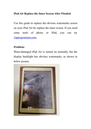 iPad Air Replace the Inner Screen After Flooded
Use this guide to replace the obvious watermarks screen
on your iPad Air by replace the inner screen. If you need
some tools of phone or iPad, you can try
vipprogrammer.com.
Problem:
Water-damaged iPad Air is turned on normally, but the
display backlight has obvious watermarks, as shown in
below picture.
 