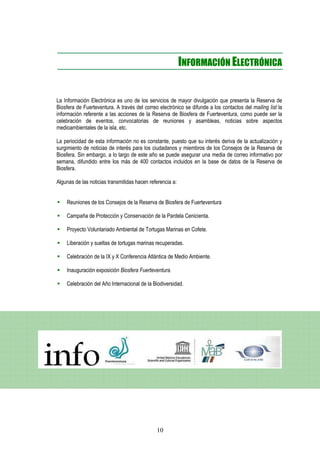 INFORMACIÓN ELECTRÓNICA


La Información Electrónica es uno de los servicios de mayor divulgación que presenta la Reserva de
Biosfera de Fuerteventura. A través del correo electrónico se difunde a los contactos del mailing list la
información referente a las acciones de la Reserva de Biosfera de Fuerteventura, como puede ser la
celebración de eventos, convocatorias de reuniones y asambleas, noticias sobre aspectos
medioambientales de la isla, etc.

La periocidad de esta información no es constante, puesto que su interés deriva de la actualización y
surgimiento de noticias de interés para los ciudadanos y miembros de los Consejos de la Reserva de
Biosfera. Sin embargo, a lo largo de este año se puede asegurar una media de correo informativo por
semana, difundido entre los más de 400 contactos incluidos en la base de datos de la Reserva de
Biosfera.

Algunas de las noticias transmitidas hacen referencia a:


    Reuniones de los Consejos de la Reserva de Biosfera de Fuerteventura

    Campaña de Protección y Conservación de la Pardela Cenicienta.

    Proyecto Voluntariado Ambiental de Tortugas Marinas en Cofete.

    Liberación y sueltas de tortugas marinas recuperadas.

    Celebración de la IX y X Conferencia Atlántica de Medio Ambiente.

    Inauguración exposición Biosfera Fuerteventura.

    Celebración del Año Internacional de la Biodiversidad.




                                              10
 