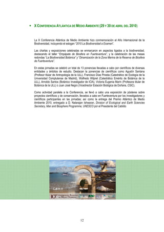 X CONFERENCIA ATLÁNTICA DE MEDIO AMBIENTE (29 Y 30 DE ABRIL DEL 2010)


La X Conferencia Atlántica de Medio Ambiente hizo conmemoración al Año Internacional de la
Biodiversidad, incluyendo el eslogan “2010 La Biodiversidad a Examen”.

Las charlas y exposiciones celebradas se enmarcaron en aspectos ligados a la biodiversidad,
destacando el taller “Empápate de Biosfera en Fuerteventura”, y la celebración de las mesas
redondas “La Biodiversidad Botánica” y “Dinamización de la Zona Marina de la Reserva de Biosfera
de Fuerteventura”.

En estas jornadas se celebró un total de 13 ponencias llevadas a cabo por científicos de diversas
entidades y ámbitos de estudio. Destacan la ponencias de científicos como Agustín Santana
(Profesor titular de Antropología de la ULL), Francisco Días Pineda (Catedrático de Ecología de la
Universidad Complutense de Madrid), Wolfredo Wilpret (Catedrático Emérito de Botánica de la
ULL), Arnoldo Santos (Botánico Investigador de ICIA), Victoria Eugenia Marín (Profesora titular de
Botánica de la ULL) o Juan José Negro (Vicedirector Estación Biológica de Doñana, CSIC).

Como actividad paralela a la Conferencia, se llevó a cabo una exposición de pósteres sobre
proyectos científicos y de conservación, llevados a cabo en Fuerteventura por los investigadores y
científicos participantes en las jornadas; así como la entrega del Premio Atlántico de Medio
Ambiente 2010, entregado a D. Natarajan Ishwaran, Division of Ecological and Earth Sciencies
Secretary, Man and Biosphere Programme, UNESCO por el Presidente del Cabildo




                                        12
 