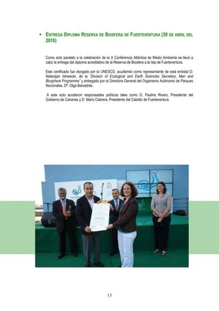 ENTREGA DIPLOMA RESERVA DE BIOSFERA DE FUERTEVENTURA (30 DE ABRIL DEL
2010)


Como acto paralelo a la celebración de la X Conferencia Atlántica de Medio Ambiente se llevó a
cabo la entrega del diploma acreditativo de la Reserva de Biosfera a la Isla de Fuerteventura.

Este certificado fue otorgado por la UNESCO, acudiendo como representante de esta entidad D.
Natarajan Ishwaran, de la “Division of Ecological and Earth Sciencies Secretary, Man and
Biosphere Programme” y entregado por la Directora General del Organismo Autónomo de Parques
Nacionales, Dª. Olga Baniadrés.

A este acto acudieron responsables políticos tales como D. Paulino Rivero, Presidente del
Gobierno de Canarias y D. Mario Cabrera, Presidente del Cabildo de Fuerteventura.




                                       13
 