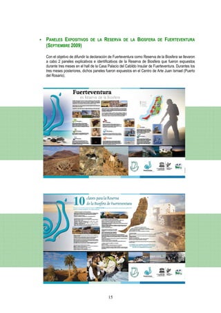 PANELES EXPOSITIVOS          DE LA    RESERVA      DE LA    BIOSFERA      DE   FUERTEVENTURA
(SEPTIEMBRE 2009)

Con el objetivo de difundir la declaración de Fuerteventura como Reserva de la Biosfera se llevaron
a cabo 2 paneles explicativos e identificativos de la Reserva de Biosfera que fueron expuestos
durante tres meses en el hall de la Casa Palacio del Cabildo Insular de Fuerteventura. Durantes los
tres meses posteriores, dichos paneles fueron expuestos en el Centro de Arte Juan Ismael (Puerto
del Rosario).




                                         15
 