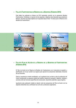 FOLLETO FUERTEVENTURA ES RESERVA DE LA BIOSFERA (FEBRERO 2010)
Este folleto fue publicado en febrero de 2010 haciéndolo coincidir con la exposición Biosfera
Fuerteventura. Constituye un resumen de los aspectos y objetivos más relevantes que presenta la
Reserva, de forma que estos objetivos son expuestos bajo el título “10 claves para la Reserva de la
Biosfera de Fuerteventura”.




FOLLETO PLAN DE ACCIÓN DE LA RESERVA DE LA BIOSFERA DE FUERTEVENTURA
(FEBRERO 2010)

El Plan de Acción de la Reserva de Biosfera de Fuerteventura es el instrumento de gestión y
planificación con el que cuentan sus órganos para ejecutar las actuaciones destinadas al alcance
de sus funciones.

Dada su importancia e interés manifestado por la población local, se llevó a cabo la publicación del
mismo manteniendo su esquema original que clasifica materias de actuación, objetivos, medidas y
acciones entre las funciones específicas de conservación, desarrollo sostenible y apoyo logístico.

Igualmente esta publicación detalla la relación entre las actuaciones del Plan de Acción con los
aspectos relevantes de su zonificación así como de su estructura organizativa.




                                         16
 