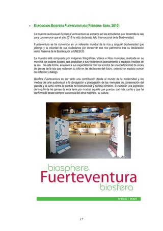 EXPOSICIÓN BIOSFERA FUERTEVENTURA (FEBRERO- ABRIL 2010)

La muestra audiovisual Biosfera Fuerteventura se enmarca en las actividades que desarrolla la isla
para conmemorar que el año 2010 ha sido declarado Año Internacional de la Biodiversidad.

Fuerteventura se ha convertido en un referente mundial de la rica y singular biodiversidad que
alberga y la voluntad de sus ciudadanos por conservar ese rico patrimonio tras su declaración
como Reserva de la Biosfera por la UNESCO.

La muestra está compuesta por imágenes fotográficas, vídeos e hilos musicales, realizada en su
mayoría por autores locales, que posibilitan a sus visitantes el acercamiento a espacios insólitos de
la isla. De esta forma, envuelve a sus espectadores con los sonidos de una multiplicidad de voces
de gentes de la isla que reclaman su sitio en las decisiones del futuro, creando un espacio común
de reflexión y diálogo.

Biosfera Fuerteventura es por tanto una contribución desde el mundo de la modernidad y los
medios del arte audiovisual a la divulgación y propagación de los mensajes de conservación del
planeta y la lucha contra la pérdida de biodiversidad y cambio climático. Es también una expresión
del orgullo de las gentes de esta tierra por mostrar aquello que guardan con más cariño y que ha
conformado desde siempre la esencia del alma majorera, su cultura




                                          17
 
