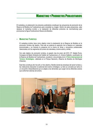 MARKETING Y PRODUCTOS PUBLICITARIOS

El marketing y la elaboración de productos publicitarios constituyen las actuaciones de promoción de la
Reserva de Biosfera de Fuerteventura para consolidar su imagen. Dentro de estas actuaciones, cabe
destacar el marketing turístico y la realización de diferentes productos de merchadinsing para
promocionar la figura Fuerteventura Reserva de Biosfera.



    MARKETING TURÍSTICO
    El marketing turístico tiene como objetivo incluir la declaración de la Reserva de Biosfera en la
    promoción turística del destino. Para ello se potencia la aparición de la Reserva en materiales
    promocionales y se fomenta la presencia de la misma en ferias y encuentros profesionales
    relacionados con los segmentos de turismo de naturaleza, turismo activo y similar.

    Con este objetivo de promoción turística, el pasado mes de enero del 2010, Dª. Natalia Évora,
    Consejera de Medio Ambiente del Cabildo de Fuerteventura y D. Antonio Gallardo, coordinador de
    la Reserva de Biosfera de Fuerteventura, acudieron a las jornadas de la V Feria Internacional de
    Turismo Ornitológico, celebrada en el Parque Nacional y Reserva de Biosfera de Monfragüe
    (Cáceres).

    Esta feria constituye año tras año un foro abierto y flexible donde las empresas del sector turístico y
    las instituciones descubren el potencial del turismo ornitológico. La feria se convierte por tanto en
    un encuentro interprofesional que se adapta a las demandas que surgen de los diferentes actores
    que conforman este tipo de turismo.




                                               18
 