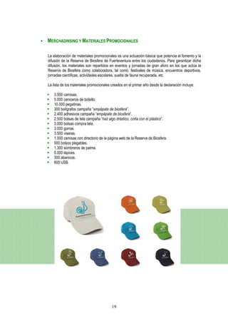 MERCHADINSING Y MATERIALES PROMOCIONALES

La elaboración de materiales promocionales es una actuación básica que potencia el fomento y la
difusión de la Reserva de Biosfera de Fuerteventura entre los ciudadanos. Para garantizar dicha
difusión, los materiales son repartidos en eventos y jornadas de gran aforo en los que actúa la
Reserva de Biosfera como colaboradora, tal como: festivales de música, encuentros deportivos,
jornadas científicas, actividades escolares, suelta de fauna recuperada, etc.

La lista de los materiales promocionales creados en el primer año desde la declaración incluye:

    3.500 camisas.
    5.000 ceniceros de bolsillo.
    10.000 pegatinas.
    300 bolígrafos campaña “empápate de biosfera”.
    2.400 adhesivos campaña “empápate de biosfera”.
    2.500 bolsas de tela campaña “haz algo drástico, corta con el plástico”.
    3.000 bolsas compra tela.
    3.000 gorras.
    3.500 viseras.
    1.000 camisas con directorio de la página web de la Reserva de Biosfera.
    500 bolsos plegables.
    1.300 sombreros de palma.
    5.000 lápices.
    300 abanicos.
    600 USB.




                                         19
 