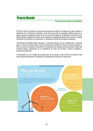 PLAN DE ACCIÓN
                                                            Funciones de la Reserva de Biosfera




El Plan de Acción constituye una herramienta esencial para lograr los objetivos que lleva implícita la
declaración de una Reserva de Biosfera, de tal forma que entre los requisitos exigidos para que un
espacio pueda ser designado dentro de las red mundial de Reservas de Biosfera se encuentra la de
haber adoptado medidas para dotarse de una políticas o estrategias de gestión de la zona en su calidad
de Reserva de la Biosfera y una autoridad o un dispositivo institucional encargado de aplicarla.

Toda Reserva de Biosfera debe responder a 3 funciones básicas, que se complementan y refuerzan
entre sí: Función de Conservación, Función de Desarrollo Sostenible y Función de Apoyo Logístico. El
Plan de Acción de la Reserva de Biosfera de Fuerteventura se compone estructuralmente en estas tres
funciones básicas, asegurando así el cumplimiento de cada una de ellas a través de objetivos y
actuaciones específicas.

A continuación se van a detallar las acciones que se han llevado a cabo del Plan de Acción en este
primer periodo de declaración, atendiendo a las diferentes funciones que lo estructuran:




                                             20
 
