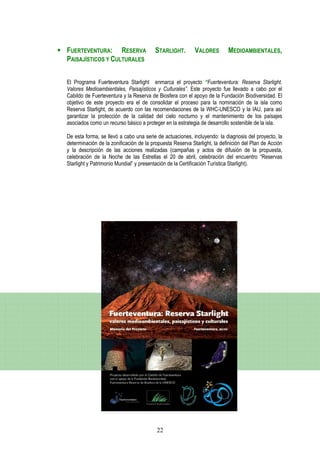 FUERTEVENTURA: RESERVA                   STARLIGHT.        VALORES        MEDIOAMBIENTALES,
PAISAJÍSTICOS Y CULTURALES


El Programa Fuerteventura Starlight enmarca el proyecto “Fuerteventura: Reserva Starlight.
Valores Medioambientales, Paisajísticos y Culturales”. Este proyecto fue llevado a cabo por el
Cabildo de Fuerteventura y la Reserva de Biosfera con el apoyo de la Fundación Biodiversidad. El
objetivo de este proyecto era el de consolidar el proceso para la nominación de la isla como
Reserva Starlight, de acuerdo con las recomendaciones de la WHC-UNESCO y la IAU, para así
garantizar la protección de la calidad del cielo nocturno y el mantenimiento de los paisajes
asociados como un recurso básico a proteger en la estrategia de desarrollo sostenible de la isla.

De esta forma, se llevó a cabo una serie de actuaciones, incluyendo: la diagnosis del proyecto, la
determinación de la zonificación de la propuesta Reserva Starlight, la definición del Plan de Acción
y la descripción de las acciones realizadas (campañas y actos de difusión de la propuesta,
celebración de la Noche de las Estrellas el 20 de abril, celebración del encuentro “Reservas
Starlight y Patrimonio Mundial” y presentación de la Certificación Turística Starlight).




                                         22
 