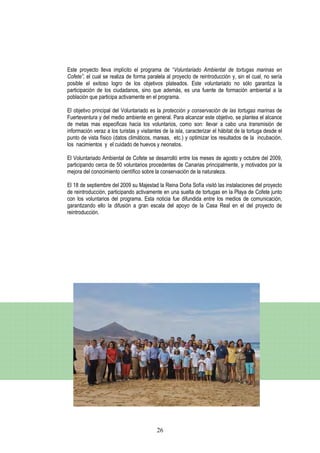 Este proyecto lleva implícito el programa de “Voluntariado Ambiental de tortugas marinas en
Cofete”, el cual se realiza de forma paralela al proyecto de reintroducción y, sin el cual, no sería
posible el exitoso logro de los objetivos plateados. Este voluntariado no sólo garantiza la
participación de los ciudadanos, sino que además, es una fuente de formación ambiental a la
población que participa activamente en el programa.

El objetivo principal del Voluntariado es la protección y conservación de las tortugas marinas de
Fuerteventura y del medio ambiente en general. Para alcanzar este objetivo, se plantea el alcance
de metas mas especificas hacia los voluntarios, como son: llevar a cabo una transmisión de
información veraz a los turistas y visitantes de la isla, caracterizar el hábitat de la tortuga desde el
punto de vista físico (datos climáticos, mareas, etc.) y optimizar los resultados de la incubación,
los nacimientos y el cuidado de huevos y neonatos.

El Voluntariado Ambiental de Cofete se desarrolló entre los meses de agosto y octubre del 2009,
participando cerca de 50 voluntarios procedentes de Canarias principalmente, y motivados por la
mejora del conocimiento científico sobre la conservación de la naturaleza.

El 18 de septiembre del 2009 su Majestad la Reina Doña Sofía visitó las instalaciones del proyecto
de reintroducción, participando activamente en una suelta de tortugas en la Playa de Cofete junto
con los voluntarios del programa. Esta noticia fue difundida entre los medios de comunicación,
garantizando ello la difusión a gran escala del apoyo de la Casa Real en el del proyecto de
reintroducción.




                                           26
 