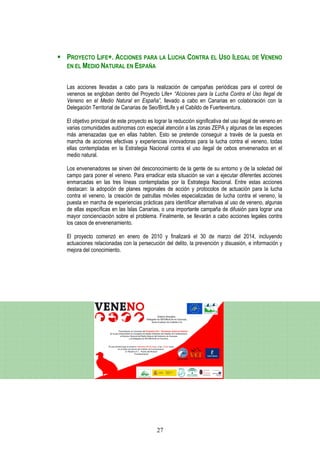 PROYECTO LIFE+. ACCIONES PARA LA LUCHA CONTRA EL USO ILEGAL DE VENENO
EN EL MEDIO NATURAL EN ESPAÑA


Las acciones llevadas a cabo para la realización de campañas periódicas para el control de
venenos se engloban dentro del Proyecto Life+ “Acciones para la Lucha Contra el Uso Ilegal de
Veneno en el Medio Natural en España”, llevado a cabo en Canarias en colaboración con la
Delegación Territorial de Canarias de Seo/BirdLife y el Cabildo de Fuerteventura.

El objetivo principal de este proyecto es lograr la reducción significativa del uso ilegal de veneno en
varias comunidades autónomas con especial atención a las zonas ZEPA y algunas de las especies
más amenazadas que en ellas habiten. Esto se pretende conseguir a través de la puesta en
marcha de acciones efectivas y experiencias innovadoras para la lucha contra el veneno, todas
ellas contempladas en la Estrategia Nacional contra el uso ilegal de cebos envenenados en el
medio natural.

Los envenenadores se sirven del desconocimiento de la gente de su entorno y de la soledad del
campo para poner el veneno. Para erradicar esta situación se van a ejecutar diferentes acciones
enmarcadas en las tres líneas contempladas por la Estrategia Nacional. Entre estas acciones
destacan: la adopción de planes regionales de acción y protocolos de actuación para la lucha
contra el veneno, la creación de patrullas móviles especializadas de lucha contra el veneno, la
puesta en marcha de experiencias prácticas para identificar alternativas al uso de veneno, algunas
de ellas específicas en las Islas Canarias, o una importante campaña de difusión para lograr una
mayor concienciación sobre el problema. Finalmente, se llevarán a cabo acciones legales contra
los casos de envenenamiento.

El proyecto comenzó en enero de 2010 y finalizará el 30 de marzo del 2014, incluyendo
actuaciones relacionadas con la persecución del delito, la prevención y disuasión, e información y
mejora del conocimiento.




                                           27
 