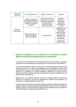 MATERIA DE
                    OBJETIVOS ESPECÍFICOS             MEDIDAS DE ACTUACIÓN               ACCIONES
 ACTUACIÓN

                                                      Determinación y estudio de         Viabilidad y
                    Facilitar el uso público de
                                                     nuevas zonas de interés para     desarrollo de las
                  estos espacios dotándolos de
                                                     la protección o corrección de     propuestas de
                  la infraestructura necesaria y
                                                        los límites existentes en      integración de
                    potenciando su capacidad
                                                         función de los nuevos       nuevos ámbitos de
                            pedagógica
                                                       conocimientos científicos         protección
                                                                                     Implementación de
 ESPACIOS                                                                            las infraestructuras
PROTEGIDOS                                                                              de uso público
                                                                                     mediante la creación
                   Facilitar el desarrollo de las                                      de un Centro de
                     tareas de investigación,            Plan de Uso Público         Interpretación de la
                    educación y capacitación                                          Foca Monje en el
                                                                                       islote de Lobos
                                                                                        Elaboración de
                                                                                     folletos informativos




   VIABILIDAD Y DESARROLLO DE LAS PROPUESTAS DE INTEGRACIÓN                                 DE   NUEVOS
   ÁMBITOS DE PROTECCIÓN: PARQUE NACIONAL DE FUERTEVENTURA

   La propuesta de Parque Nacional de Fuerteventura surge de los valores naturales y paisajísticos
   que presenta la isla, representando así las zonas áridas y los campos dunares de Fuerteventura.

   A lo largo del año 2009 se ha llevado a cabo el proyecto “Viabilidad del Parque Nacional de Zonas
   Áridas de Fuerteventura”, a cargo de un prestigioso grupo de investigadores y juristas de las
   Universidades de La Laguna y la Complutense de Madrid. El resultado de este proyecto ha sido la
   obtención de un diagnóstico de los valores ambientales y paisajísticos de la isla, así como un
   estudio de percepción ambiental a través de la realización de encuestas a la población como una
   muestra superior a 3000 personas.

   Igualmente han sido celebradas diferentes reuniones con sectores sociales de importancia y
   relevancia con la propuesta, como son las asociaciones de cazadores de Fuerteventura y las
   asociaciones y/o empresas dedicadas al turismo rural.

   Las actuaciones de divulgación de la propuesta engloban la publicación de folletos informativos que
   detallan los aspectos más relevantes de este Parque Nacional y de la concepción de esta figura en
   el ámbito nacional; así como la información expuesta durante la celebración de la Feria Agrícola y
   Ganadera (FEAGA) en la isla durante los días 20-23 de mayo.




                                                29
 