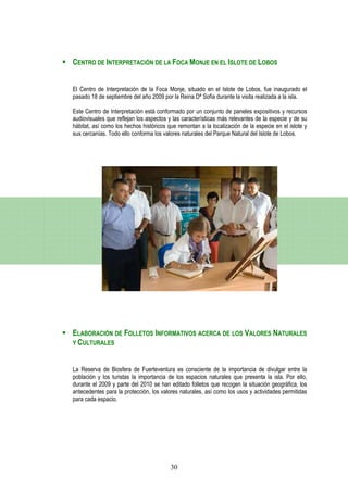 CENTRO DE INTERPRETACIÓN DE LA FOCA MONJE EN EL ISLOTE DE LOBOS


El Centro de Interpretación de la Foca Monje, situado en el Islote de Lobos, fue inaugurado el
pasado 18 de septiembre del año 2009 por la Reina Dª Sofía durante la visita realizada a la isla.

Este Centro de Interpretación está conformado por un conjunto de paneles expositivos y recursos
audiovisuales que reflejan los aspectos y las características más relevantes de la especie y de su
hábitat, así como los hechos históricos que remontan a la localización de la especie en el islote y
sus cercanías. Todo ello conforma los valores naturales del Parque Natural del Islote de Lobos.




ELABORACIÓN DE FOLLETOS INFORMATIVOS ACERCA DE LOS VALORES NATURALES
Y CULTURALES



La Reserva de Biosfera de Fuerteventura es consciente de la importancia de divulgar entre la
población y los turistas la importancia de los espacios naturales que presenta la isla. Por ello,
durante el 2009 y parte del 2010 se han editado folletos que recogen la situación geográfica, los
antecedentes para la protección, los valores naturales, así como los usos y actividades permitidas
para cada espacio.




                                         30
 
