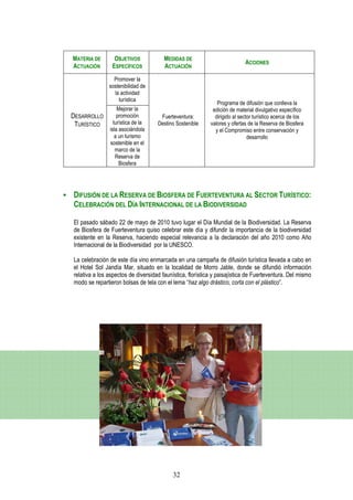 MATERIA DE       OBJETIVOS             MEDIDAS DE
                                                                           ACCIONES
ACTUACIÓN       ESPECÍFICOS            ACTUACIÓN
                 Promover la
               sostenibilidad de
                 la actividad
                   turística
                                                              Programa de difusión que conlleva la
                   Mejorar la                               edición de material divulgativo específico
DESARROLLO         promoción         Fuerteventura:          dirigido al sector turístico acerca de los
 TURÍSTICO       turística de la    Destino Sostenible     valores y ofertas de la Reserva de Biosfera
               isla asociándola                              y el Compromiso entre conservación y
                  a un turismo                                               desarrollo
               sostenible en el
                  marco de la
                  Reserva de
                    Biosfera




DIFUSIÓN DE LA RESERVA DE BIOSFERA DE FUERTEVENTURA AL SECTOR TURÍSTICO:
CELEBRACIÓN DEL DÍA INTERNACIONAL DE LA BIODIVERSIDAD

El pasado sábado 22 de mayo de 2010 tuvo lugar el Día Mundial de la Biodiversidad. La Reserva
de Biosfera de Fuerteventura quiso celebrar este día y difundir la importancia de la biodiversidad
existente en la Reserva, haciendo especial relevancia a la declaración del año 2010 como Año
Internacional de la Biodiversidad por la UNESCO.

La celebración de este día vino enmarcada en una campaña de difusión turística llevada a cabo en
el Hotel Sol Jandía Mar, situado en la localidad de Morro Jable, donde se difundió información
relativa a los aspectos de diversidad faunística, florística y paisajística de Fuerteventura. Del mismo
modo se repartieron bolsas de tela con el lema “haz algo drástico, corta con el plástico”.




                                           32
 