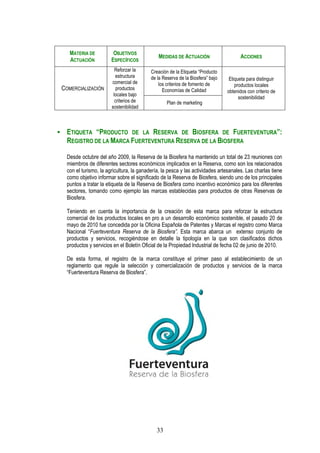 MATERIA DE           OBJETIVOS
                                             MEDIDAS DE ACTUACIÓN                    ACCIONES
   ACTUACIÓN           ESPECÍFICOS
                         Reforzar la      Creación de la Etiqueta “Producto
                         estructura       de la Reserva de la Biosfera” bajo    Etiqueta para distinguir
                       comercial de           los criterios de fomento de          productos locales
COMERCIALIZACIÓN         productos              Economías de Calidad           obtenidos con criterio de
                        locales bajo
                                                                                     sostenibilidad
                         criterios de             Plan de marketing
                       sostenibilidad



  ETIQUETA “PRODUCTO DE LA RESERVA DE BIOSFERA DE FUERTEVENTURA”:
  REGISTRO DE LA MARCA FUERTEVENTURA RESERVA DE LA BIOSFERA

  Desde octubre del año 2009, la Reserva de la Biosfera ha mantenido un total de 23 reuniones con
  miembros de diferentes sectores económicos implicados en la Reserva, como son los relacionados
  con el turismo, la agricultura, la ganadería, la pesca y las actividades artesanales. Las charlas tiene
  como objetivo informar sobre el significado de la Reserva de Biosfera, siendo uno de los principales
  puntos a tratar la etiqueta de la Reserva de Biosfera como incentivo económico para los diferentes
  sectores, tomando como ejemplo las marcas establecidas para productos de otras Reservas de
  Biosfera.

  Teniendo en cuenta la importancia de la creación de esta marca para reforzar la estructura
  comercial de los productos locales en pro a un desarrollo económico sostenible, el pasado 20 de
  mayo de 2010 fue concedida por la Oficina Española de Patentes y Marcas el registro como Marca
  Nacional “Fuerteventura Reserva de la Biosfera”. Esta marca abarca un extenso conjunto de
  productos y servicios, recogiéndose en detalle la tipología en la que son clasificados dichos
  productos y servicios en el Boletín Oficial de la Propiedad Industrial de fecha 02 de junio de 2010.

  De esta forma, el registro de la marca constituye el primer paso al establecimiento de un
  reglamento que regule la selección y comercialización de productos y servicios de la marca
  “Fuerteventura Reserva de Biosfera”.




                                             33
 