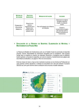 MATERIA DE          OBJETIVOS
                                            MEDIDAS DE ACTUACIÓN                  ACCIONES
 ACTUACIÓN          ESPECÍFICOS
                                                                            Elaboración de material
                                                                             divulgativo específico
                   Difusión de los                                           dirigido a la población
                      valores e                                                      escolar
FORMACIÓN Y
                 implicaciones de la    Plan de Divulgación de la Reserva
 EDUCACIÓN         Reserva de la                  de la Biosfera                  Creación y
 AMBIENTAL        biosfera entre la                                         mantenimiento de página
                   población local                                          web específica sobre la
                                                                            Reserva de Biosfera de
                                                                                Fuerteventura




  DIVULGACIÓN DE LA RESERVA               DE    BIOSFERA: ELABORACIÓN            DE   MATERIAL         Y
  MANTENIMIENTO DE PÁGINA WEB


  La Reserva de Biosfera de Fuerteventura junto con el Cabildo Insular ha promovido el desarrollo
  proyecto “Geocid, Disponibilidad de Información Geográfica para la Ciudadanía”. Este proyecto
  recoge bajo su programa la creación de materiales interactivos y divulgativos para la población
  local en general, y la escolar en específico; así como la creación y mantenimiento de la página web
  de la Reserva de Biosfera ( ver página 9: Plan de Comunicación).

  Entre los meses de marzo y mayo se han mantenido reuniones con los Centros de Profesorado así
  como diversos centros educativos e institutos de secundaria de la isla para difundir el proyecto
  GEOCID así como para informar sobre la utilización de los recursos virtuales realizados.




                                           36
 