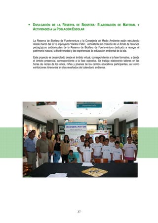 DIVULGACIÓN DE LA RESERVA DE BIOSFERA: ELABORACIÓN                            DE   MATERIAL      Y
ACTIVIDADES A LA POBLACIÓN ESCOLAR


La Reserva de Biosfera de Fuerteventura y la Consejería de Medio Ambiente están ejecutando
desde marzo del 2010 el proyecto “Radios Patio”, consistente en creación de un fondo de recursos
pedagógicos audiovisuales de la Reserva de Biosfera de Fuerteventura dedicado a recoger el
patrimonio natural, la biodiversidad y las experiencias de educación ambiental de la isla.

Este proyecto es desarrollado desde el ámbito virtual, correspondiente a la fase formativa, y desde
el ámbito presencial, correspondiente a la fase operativa. Se trabaja elaborando talleres en las
horas de recreo de los niños, niñas y jóvenes de los centros educativos participantes, así como
exhibiciones itinerantes en días reseñados del calendario ambiental.




                                         37
 