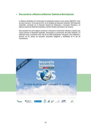 DIVULGACIÓN DE LA RESERVA DE BIOSFERA: CAMPAÑA DE SOSTENIBILIDAD


    La Reserva de Biosfera de Fuerteventura ha participado durante el curso escolar 2009-2010, entre
    los días 5 de abril y 18 de mayo de 2010, en la Campaña de Educación Ambiental “SOS Desarrollo
    Sostenible”, promovida por la Dirección General de Ordenación e Innovación Educativa y la
    Agencia Canaria de Desarrollo Sostenible y Cambio Climático del Gobierno de Canarias.

    Esta campaña tuvo como objetivo concienciar y favorecer el compromiso individual y colectivo que
    supone alcanzar el Desarrollo Sostenible, armonizando la conservación del medio ambiente y el
    desarrollo social y económico entre más de los 2000 participantes, incluyendo a los profesores y
    alumnos de los centros de educación secundaria obligatoria y bachillerato de la isla de
    Fuerteventura.




.




                                            38
 
