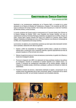 CONSTITUCIÓN DEL CONSEJO CIENTÍFICO
                                                                          12 de noviembre del 2009


Atendiendo a las consideraciones establecidas por el Programa MaB y al mandato de la propia
declaración de la Reserva de Biosfera de Fuerteventura, el pasado 12 de noviembre del 2009 tuvo
lugar la constitución del Consejo Científico. Este Consejo está compuesto por un total de 27 científicos
de diferentes ámbitos y ramas de estudio.

La reunión constitutiva del Consejo aprobó el nombramiento de D. Fernando Hiraldo Cano (Director de
la Estación Biológica de Doñana, CSIC), como Presidente del Consejo Científico, así como el
nombramiento de Antonio Fernández Rodríguez (Catedrático de Veterinaria de la ULPGC y Director de
IUSA), Cipriano Marín Cabrera (miembro del Centro de la UNESCO en Canarias), Marisa Tejedor
Salguero (Catedrática de Edafología de la ULL) y Mª Elena Gutiérrez Lima (Doctora en Antropología de
la UAM), como Vicepresidentes del Consejo Científico.

Las funciones, los objetivos y las características operativas que este órgano debe desempeñar también
fueron aprobadas, destacando entre ellas las siguientes:

    Explorar y definir las necesidades de investigación científica básica y aplicada de la Reserva,
    relativas tanto a conservación como a desarrollo sostenible, siguiendo especialmente las líneas de
    actuación trazadas en el Plan de Acción de la misma.

    Reforzar el papel de la ciencia en la toma de decisiones concernientes a la gestión de la Reserva a
    través de la investigación aplicada.

    Promover la integración de la RBF en la elaboración de líneas prioritarias insertas en las políticas
    de investigación, tomando en consideración el carácter específico de la realidad insular y su
    contexto, e incluyendo las investigaciones relacionadas con los cambios globales, modelos de
    integración de variables sociales, económicas y ecológicas; y políticas de innovación en materia de
    sostenibilidad.

    Fomentar la creación de servicios y observatorios destinados al registro y secuenciación de las
    variables físicas más destacadas para el mejor conocimiento, gestión y conservación de los valores
    ambientales de las RBF, así como facilitar la aplicación de los resultados obtenidos.




                                              4
 