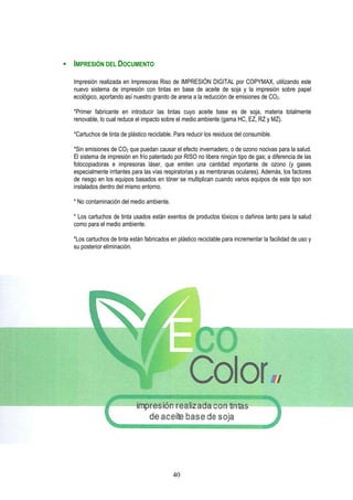 IMPRESIÓN DEL DOCUMENTO

Impresión realizada en Impresoras Riso de IMPRESIÓN DIGITAL por COPYMAX, utilizando este
nuevo sistema de impresión con tintas en base de aceite de soja y la impresión sobre papel
ecológico, aportando así nuestro granito de arena a la reducción de emisiones de CO2.

*Primer fabricante en introducir las tintas cuyo aceite base es de soja, materia totalmente
renovable, lo cual reduce el impacto sobre el medio ambiente (gama HC, EZ, RZ y MZ).

*Cartuchos de tinta de plástico reciclable. Para reducir los residuos del consumible.

*Sin emisiones de CO2 que puedan causar el efecto invernadero, o de ozono nocivas para la salud.
El sistema de impresión en frío patentado por RISO no libera ningún tipo de gas; a diferencia de las
fotocopiadoras e impresoras láser, que emiten una cantidad importante de ozono (y gases
especialmente irritantes para las vías respiratorias y as membranas oculares). Además, los factores
de riesgo en los equipos basados en tóner se multiplican cuando varios equipos de este tipo son
instalados dentro del mismo entorno.

* No contaminación del medio ambiente.

* Los cartuchos de tinta usados están exentos de productos tóxicos o dañinos tanto para la salud
como para el medio ambiente.

*Los cartuchos de tinta están fabricados en plástico reciclable para incrementar la facilidad de uso y
su posterior eliminación.




                                          40
 