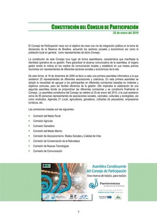 CONSTITUCIÓN DEL CONSEJO DE PARTICIPACIÓN
                                                                              25 de enero del 2010



El Consejo de Participación nace con el objetivo de crear una vía de integración pública en la toma de
decisiones de la Reserva de Biosfera, actuando los sectores sociales y económicos así como la
población local en general, como representantes de dicho Consejo.

La constitución de este Consejo tuvo lugar de forma asamblearia, característica que manifiesta la
identidad operativa de su gestión. Para garantizar el alcance comunicativo de la asamblea, el órgano
gestor emitió la noticia en los medios de comunicación locales y estableció en sus meses previos
reuniones con representantes de diferentes sectores sociales y económicos de la isla.

De esta forma, el 18 de diciembre de 2009 se llevó a cabo una primera asamblea informativa a la que
asistieron 25 representantes de diferentes asociaciones y colectivos. En esta primera asamblea se
adoptó la necesidad de agrupar a los participantes en diferentes comisiones basadas en materias y
objetivos comunes, para así facilitar eficiencia de la gestión. Ello implicaba la celebración de una
segunda asamblea donde se propondrían las diferentes comisiones y se constituiría finalmente el
Consejo. La asamblea constitutiva del Consejo se celebró el 25 de enero del 2010, a la cual asistieron
cerca de 80 personas representantes de asociaciones sociales, vecinales, culturales y ecologistas, así
como sindicatos, Agendas 21 Local, agricultores, ganaderos, cofradías de pescadores, empresarios
turísticos, etc.

Las comisiones creadas son las siguientes:

    Comisión del Medio Rural
    Comisión Agrícola
    Comisión Ganadera
    Comisión del Medio Marino
    Comisión de Asociacionismo, Redes Sociales y Calidad de Vida
    Comisión de Conservación de la Naturaleza
    Comisión de Nuevas Tecnologías
    Comisión de Comunicación




                                             5
 