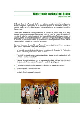 CONSTITUCIÓN DEL CONSEJO DE RECTOR
                                                                                 29 de abril del 2010



El Consejo Rector de la Reserva de Biosfera se crea bajo la necesidad de establecer un órgano que
facilite la integración y participación de las autoridades públicas, las comunidades locales y los
intereses privados en los procesos de gestión y toma de decisiones de la Reserva de Biosfera de
Fuerteventura.

De esta forma, el Sistema de Gestión y Participación de la Reserva de Biosfera recoge en el Consejo
Rector a miembros de diferentes Consejerías de la institución insular, el Cabildo de Fuerteventura,
miembros de todos los Ayuntamientos de la isla, vocales del Consejo de Participación, vocales del
Consejo Científico, un representante del Gobierno Autonómico y un representante del Gobierno Estatal.
El presidente de este Consejo Rector es el Presidente de la autoridad gestora de la Reserva, D. Mario
Cabrera González, Presidente del Cabildo de Fuerteventura.

La reunión celebrada el 29 de abril de este año permitió además adoptar las funciones a desempeñar
por la Reserva de Biosfera de Fuerteventura, destacando:

    La promoción y consolidación de los objetivos contenidos en la Declaración de Fuerteventura
    Reserva de Biosfera y los trazados en el Plan de Acción.

    Promover la armonización de las intervenciones públicas y privadas de acuerdo a los criterios de la
    zonificación de la Reserva de Biosfera.

    Favorecer el equilibrio estratégico entre los tres pilares del programa MaB de la UNESCO: función
    de conservación, función de desarrollo sostenible y función de apoyo logístico.

    Estimular el compromiso institucional y social con la declaración de Reserva de Biosfera.

    Nombrar al director Gerente de la Reserva.

    Aprobar la Memoria Anual y el Presupuesto.




                                              6
 