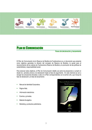 PLAN DE COMUNICACIÓN
                                                            Fases de declaración y lanzamiento




El Plan de Comunicación de la Reserva de Biosfera de Fuerteventura es un documento que presenta
como objetivos generales la difusión del concepto de Reserva de Biosfera, la ayuda para el
reconocimiento de los valores de Fuerteventura Reserva de Biosfera y la promoción de las políticas de
sostenibilidad y responsabilidad social.

Para alcanzar estos objetivos, el Plan de Comunicación detalla una serie de actuaciones a cumplir en
desde los periodos previos a la declaración hasta la fase de seguimiento. En esta memoria se van a
recoger las actuaciones llevadas a cabo en el Plan correspondientes con el primer año, que incluye la
fase de declaración y la fase de lanzamiento:



    Manual de Identidad Corporativa.

    Página Web.

    Información electrónica.

    Eventos y jornadas.

    Material divulgativo.

    Marketing y productos publicitarios.




                                             7
 