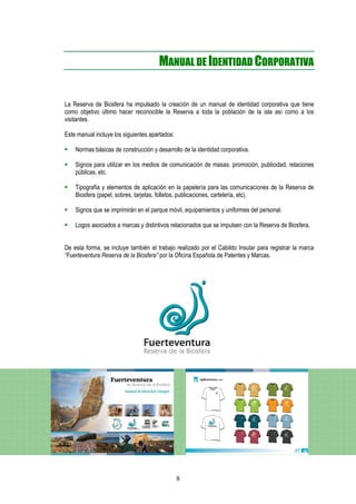 MANUAL DE IDENTIDAD CORPORATIVA


La Reserva de Biosfera ha impulsado la creación de un manual de identidad corporativa que tiene
como objetivo último hacer reconocible la Reserva a toda la población de la isla así como a los
visitantes.

Este manual incluye los siguientes apartados:

    Normas básicas de construcción y desarrollo de la identidad corporativa.

    Signos para utilizar en los medios de comunicación de masas: promoción, publicidad, relaciones
    públicas, etc.

    Tipografía y elementos de aplicación en la papelería para las comunicaciones de la Reserva de
    Biosfera (papel, sobres, tarjetas, folletos, publicaciones, cartelería, etc).

    Signos que se imprimirán en el parque móvil, equipamientos y uniformes del personal.

    Logos asociados a marcas y distintivos relacionados que se impulsen con la Reserva de Biosfera.


De esta forma, se incluye también el trabajo realizado por el Cabildo Insular para registrar la marca
“Fuerteventura Reserva de la Biosfera” por la Oficina Española de Patentes y Marcas.




                                                8
 